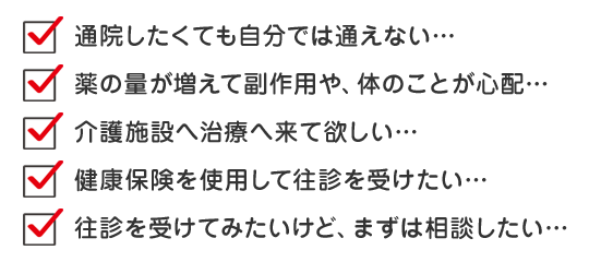 通院したくても自分では通えない… 薬の量が増えて副作用や、体のことが心配… 介護施設へ施術へ来て欲しい… 健康保険を使用して往診を受けたい… 往診を受けてみたいけど、まずは相談したい…