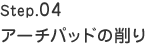 Step.04　アーチパッドの削り